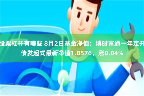 股票杠杆有哪些 8月2日基金净值：博时富通一年定开债发起式最新净值1.0576，涨0.04%