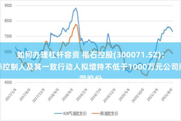 如何办理杠杆容资 福石控股(300071.SZ)：实际控制人及其一致行动人拟增持不低于1000万元公司股份