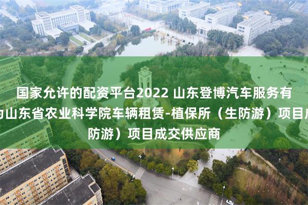 国家允许的配资平台2022 山东登博汽车服务有限公司成为山东省农业科学院车辆租赁-植保所（生防游）项目成交供应商