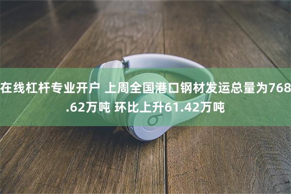 在线杠杆专业开户 上周全国港口钢材发运总量为768.62万吨 环比上升61.42万吨