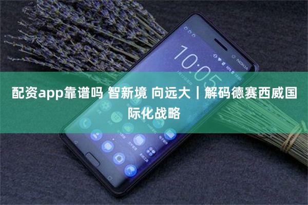 配资app靠谱吗 智新境 向远大｜解码德赛西威国际化战略