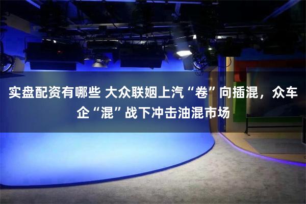 实盘配资有哪些 大众联姻上汽“卷”向插混，众车企“混”战下冲击油混市场