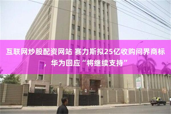 互联网炒股配资网站 赛力斯拟25亿收购问界商标，华为回应“将继续支持”