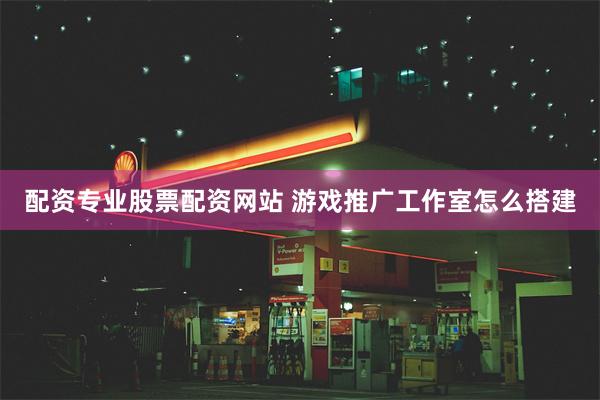 配资专业股票配资网站 游戏推广工作室怎么搭建