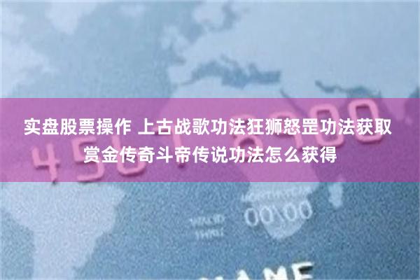 实盘股票操作 上古战歌功法狂狮怒罡功法获取 赏金传奇斗帝传说功法怎么获得