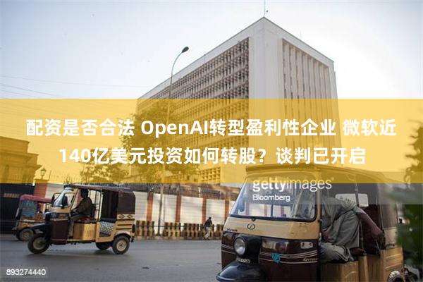 配资是否合法 OpenAI转型盈利性企业 微软近140亿美元投资如何转股？谈判已开启