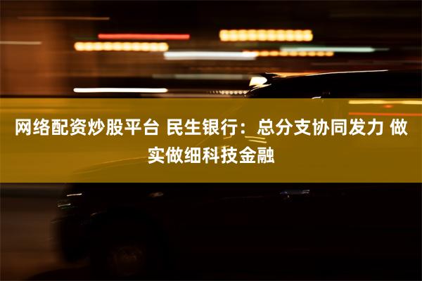 网络配资炒股平台 民生银行：总分支协同发力 做实做细科技金融