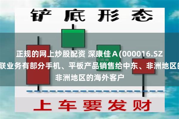 正规的网上炒股配资 深康佳Ａ(000016.SZ)：移动互联业务有部分手机、平板产品销售给中东、非洲地区的海外客户