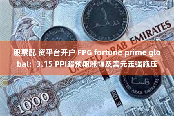 股票配 资平台开户 FPG fortune prime global：3.15 PPI超预期涨幅及美元走强施压