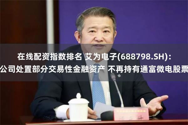 在线配资指数排名 艾为电子(688798.SH)：公司处置部分交易性金融资产 不再持有通富微电股票