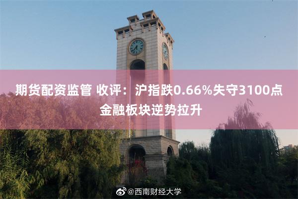 期货配资监管 收评：沪指跌0.66%失守3100点 金融板块逆势拉升