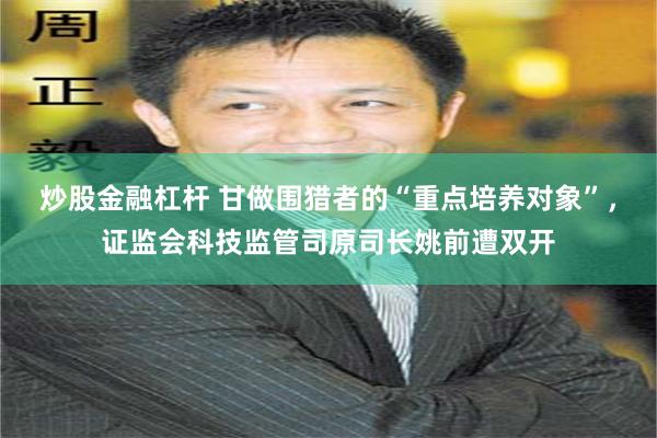 炒股金融杠杆 甘做围猎者的“重点培养对象”，证监会科技监管司原司长姚前遭双开