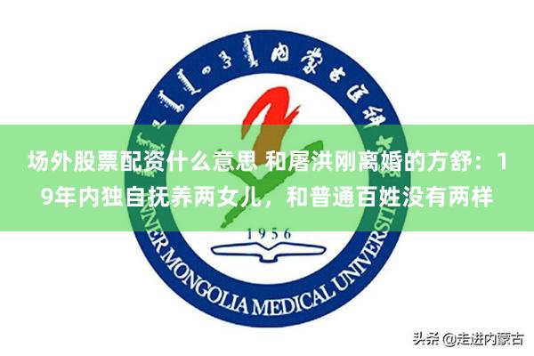 场外股票配资什么意思 和屠洪刚离婚的方舒：19年内独自抚养两女儿，和普通百姓没有两样