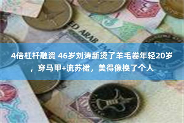 4倍杠杆融资 46岁刘涛新烫了羊毛卷年轻20岁，穿马甲+流苏裙，美得像换了个人