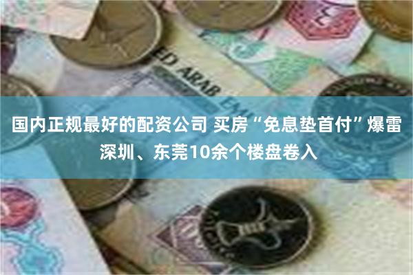 国内正规最好的配资公司 买房“免息垫首付”爆雷 深圳、东莞10余个楼盘卷入