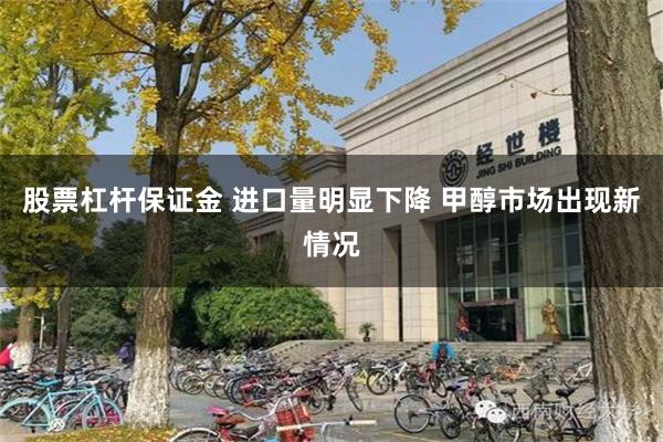 股票杠杆保证金 进口量明显下降 甲醇市场出现新情况