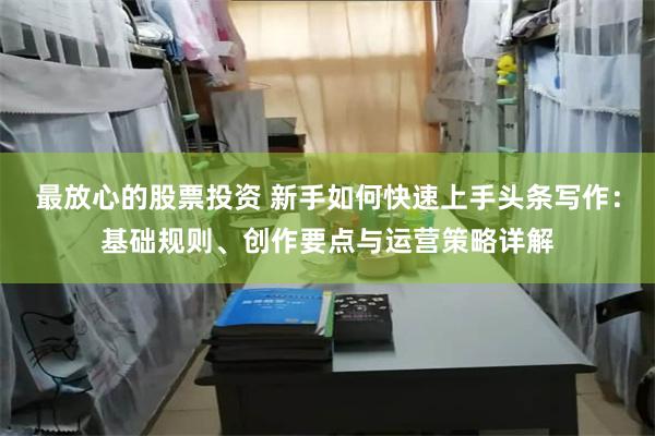 最放心的股票投资 新手如何快速上手头条写作：基础规则、创作要点与运营策略详解