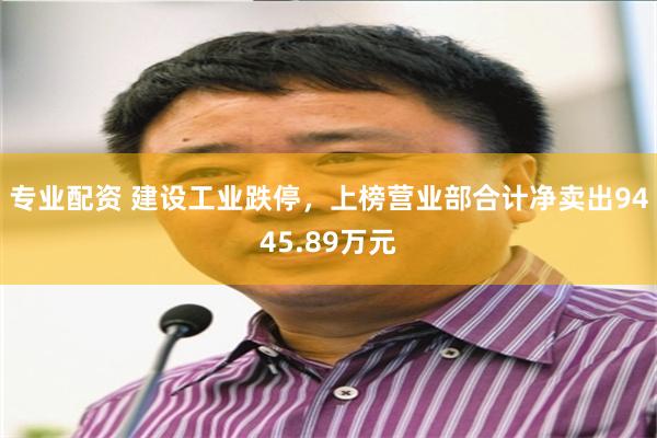 专业配资 建设工业跌停，上榜营业部合计净卖出9445.89万元