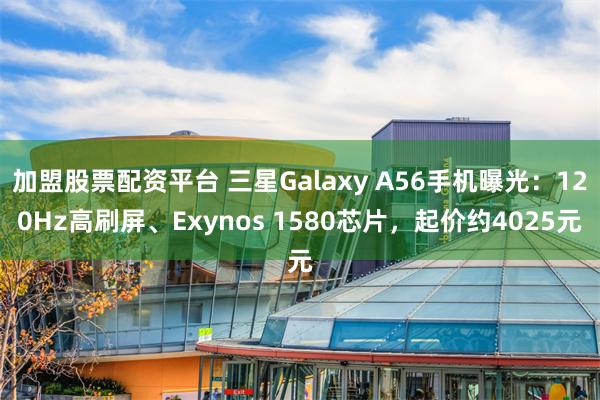 加盟股票配资平台 三星Galaxy A56手机曝光：120Hz高刷屏、Exynos 1580芯片，起价约4025元