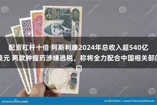 配资杠杆十倍 阿斯利康2024年总收入超540亿美元 两款肿瘤药涉嫌逃税，称将全力配合中国相关部门