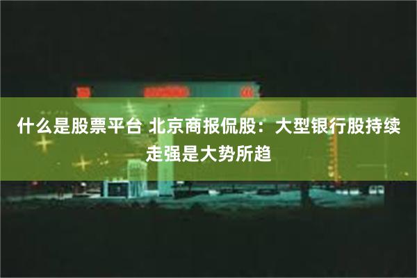 什么是股票平台 北京商报侃股：大型银行股持续走强是大势所趋