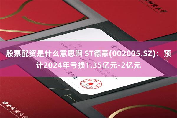 股票配资是什么意思啊 ST德豪(002005.SZ)：预计2024年亏损1.35亿元-2亿元