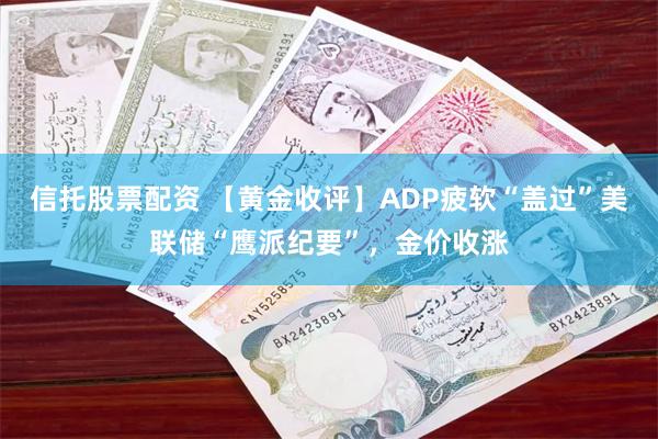 信托股票配资 【黄金收评】ADP疲软“盖过”美联储“鹰派纪要”，金价收涨