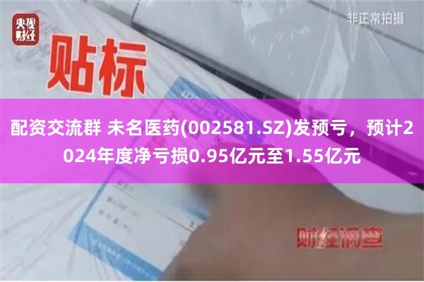 配资交流群 未名医药(002581.SZ)发预亏，预计2024年度净亏损0.95亿元至1.55亿元