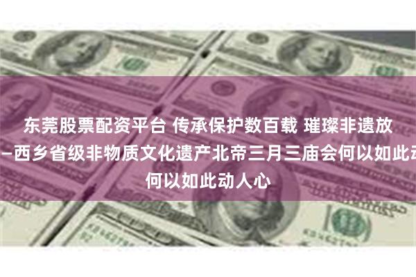 东莞股票配资平台 传承保护数百载 璀璨非遗放异彩——西乡省级非物质文化遗产北帝三月三庙会何以如此动人心